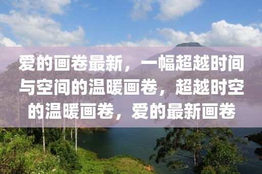 愛的畫卷最新，一幅超越時(shí)間與空間的溫暖畫卷，超越時(shí)空的溫暖畫卷，愛的最新畫卷
