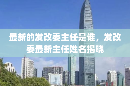 最新的發(fā)改委主任是誰，發(fā)改委最新主任姓名揭曉