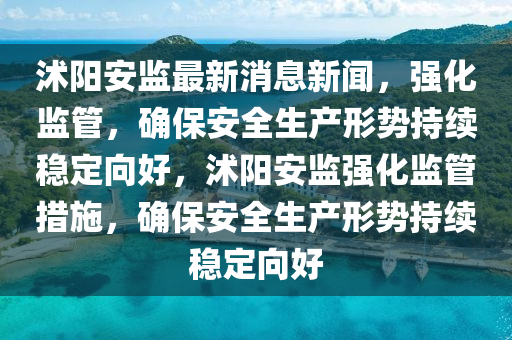 沭陽安監(jiān)最新消息新聞，強(qiáng)化監(jiān)管，確保安全生產(chǎn)形勢持續(xù)穩(wěn)定向好，沭陽安監(jiān)強(qiáng)化監(jiān)管措施，確保安全生產(chǎn)形勢持續(xù)穩(wěn)定向好