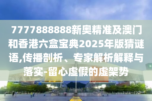 7777888888新奧精準(zhǔn)及澳門和香港六盒寶典2025年版猜謎語,傳播剖析、專家解析解釋與落實(shí)-留心虛假的虛架勢