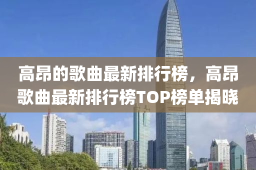 高昂的歌曲最新排行榜，高昂歌曲最新排行榜TOP榜單揭曉