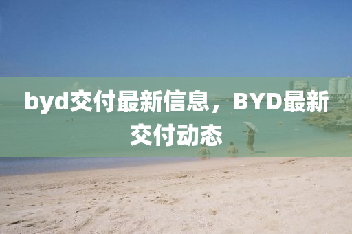 byd交付最新信息，BYD最新交付動(dòng)態(tài)