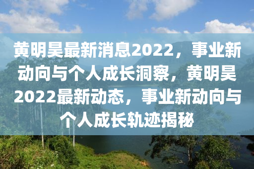 黃明昊最新消息2022，事業(yè)新動向與個人成長洞察，黃明昊2022最新動態(tài)，事業(yè)新動向與個人成長軌跡揭秘