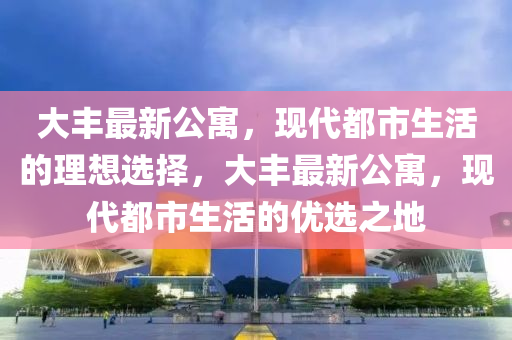 大豐最新公寓，現(xiàn)代都市生活的理想選擇，大豐最新公寓，現(xiàn)代都市生活的優(yōu)選之地