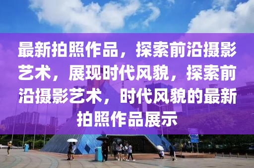 最新拍照作品，探索前沿攝影藝術(shù)，展現(xiàn)時代風(fēng)貌，探索前沿攝影藝術(shù)，時代風(fēng)貌的最新拍照作品展示