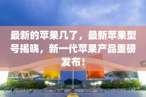 最新的蘋果幾了，最新蘋果型號揭曉，新一代蘋果產(chǎn)品重磅發(fā)布！