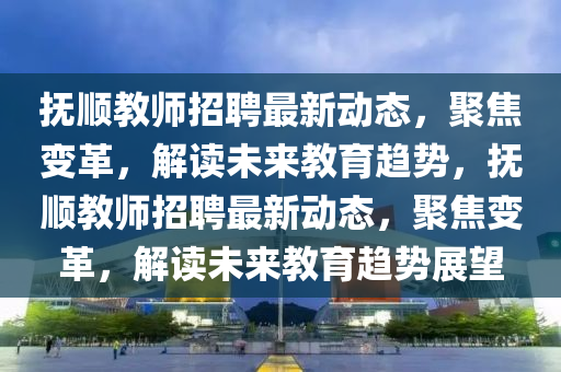 撫順教師招聘最新動(dòng)態(tài)，聚焦變革，解讀未來教育趨勢(shì)，撫順教師招聘最新動(dòng)態(tài)，聚焦變革，解讀未來教育趨勢(shì)展望