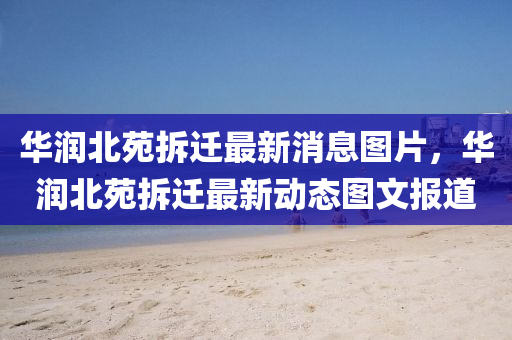 華潤北苑拆遷最新消息圖片，華潤北苑拆遷最新動態(tài)圖文報道