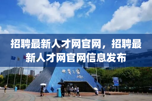 招聘最新人才網(wǎng)官網(wǎng)，招聘最新人才網(wǎng)官網(wǎng)信息發(fā)布