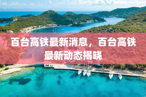 百臺高鐵最新消息，百臺高鐵最新動態(tài)揭曉