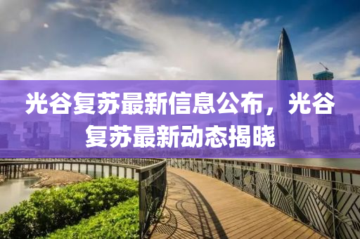 光谷復(fù)蘇最新信息公布，光谷復(fù)蘇最新動態(tài)揭曉