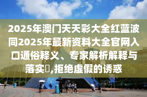 2025年澳門天天彩大全紅藍(lán)波同2025年最新資料大全官網(wǎng)入口通俗釋義、專家解析解釋與落實(shí)?,拒絕虛假的誘惑