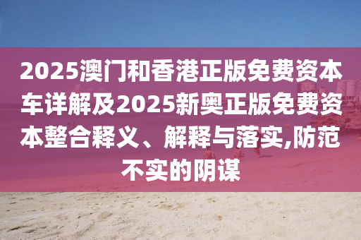 2025澳門和香港正版免費(fèi)資本車詳解及2025新奧正版免費(fèi)資本整合釋義、解釋與落實(shí),防范不實(shí)的陰謀
