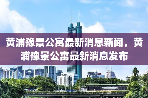 黃浦豫景公寓最新消息新聞，黃浦豫景公寓最新消息發(fā)布