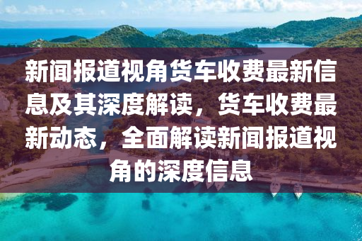 新聞報道視角貨車收費最新信息及其深度解讀，貨車收費最新動態(tài)，全面解讀新聞報道視角的深度信息