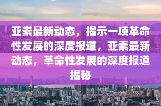 亞素最新動態(tài)，揭示一項革命性發(fā)展的深度報道，亞素最新動態(tài)，革命性發(fā)展的深度報道揭秘