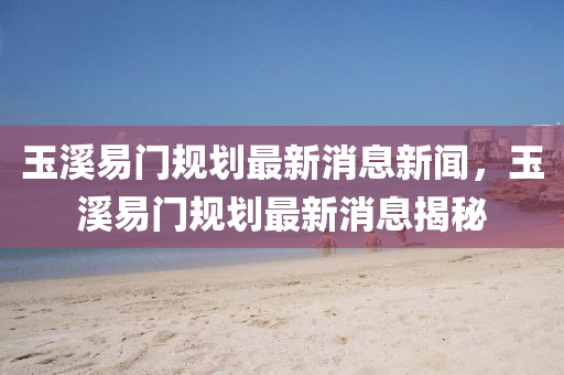 玉溪易門規(guī)劃最新消息新聞，玉溪易門規(guī)劃最新消息揭秘
