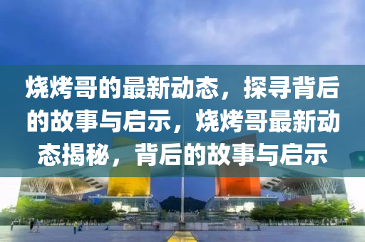 燒烤哥的最新動(dòng)態(tài)，探尋背后的故事與啟示，燒烤哥最新動(dòng)態(tài)揭秘，背后的故事與啟示