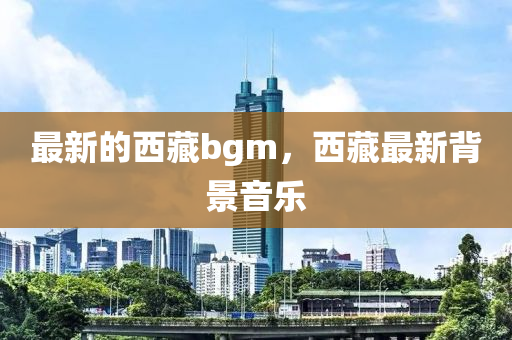 最新的西藏bgm，西藏最新背景音樂