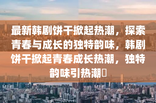 最新韓劇餅干掀起熱潮，探索青春與成長的獨特韻味，韓劇餅干掀起青春成長熱潮，獨特韻味引熱潮?