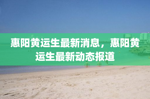惠陽(yáng)黃運(yùn)生最新消息，惠陽(yáng)黃運(yùn)生最新動(dòng)態(tài)報(bào)道