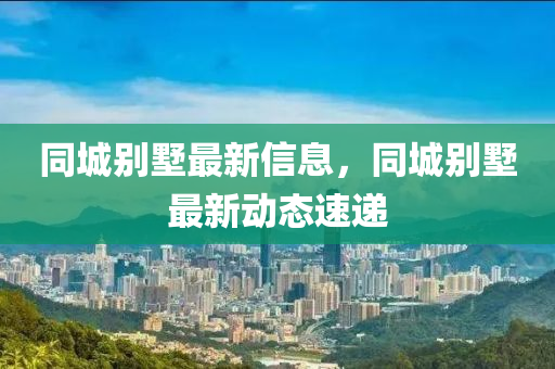 同城別墅最新信息，同城別墅最新動態(tài)速遞
