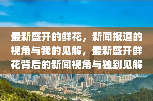 最新盛開(kāi)的鮮花，新聞報(bào)道的視角與我的見(jiàn)解，最新盛開(kāi)鮮花背后的新聞視角與獨(dú)到見(jiàn)解