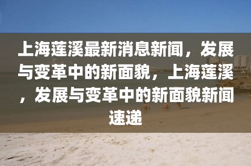 上海蓮溪最新消息新聞，發(fā)展與變革中的新面貌，上海蓮溪，發(fā)展與變革中的新面貌新聞速遞