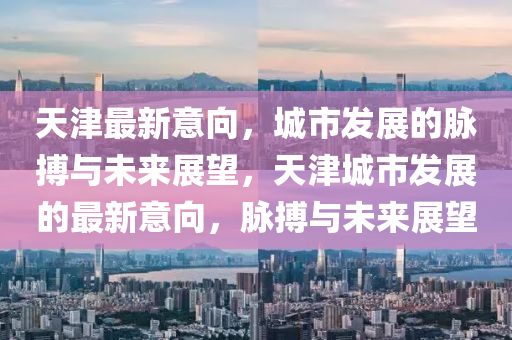天津最新意向，城市發(fā)展的脈搏與未來展望，天津城市發(fā)展的最新意向，脈搏與未來展望