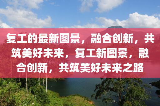 復(fù)工的最新圖景，融合創(chuàng)新，共筑美好未來，復(fù)工新圖景，融合創(chuàng)新，共筑美好未來之路