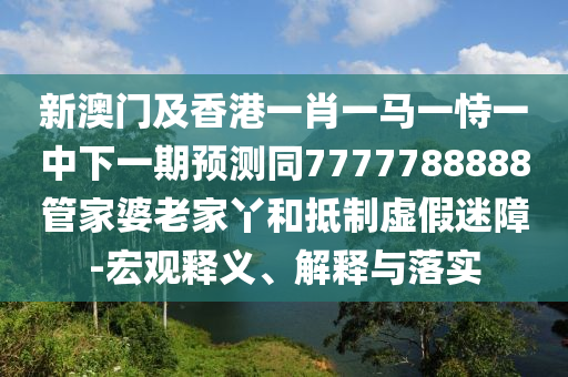 新澳門及香港一肖一馬一恃一中下一期預(yù)測(cè)同7777788888管家婆老家丫和抵制虛假迷障-宏觀釋義、解釋與落實(shí)