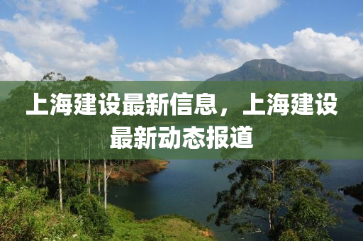上海建設(shè)最新信息，上海建設(shè)最新動態(tài)報道