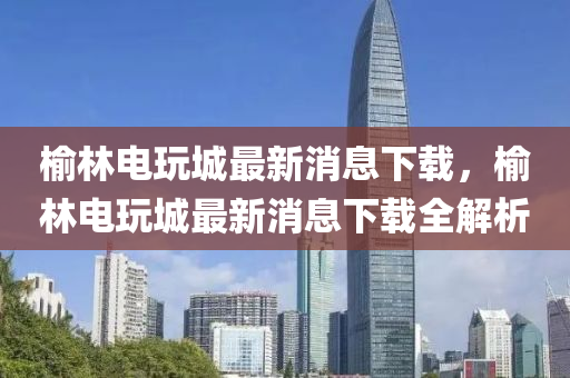 榆林電玩城最新消息下載，榆林電玩城最新消息下載全解析
