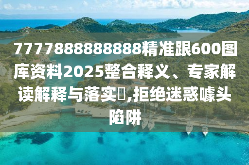 7777888888888精準(zhǔn)跟600圖庫資料2025整合釋義、專家解讀解釋與落實?,拒絕迷惑噱頭陷阱