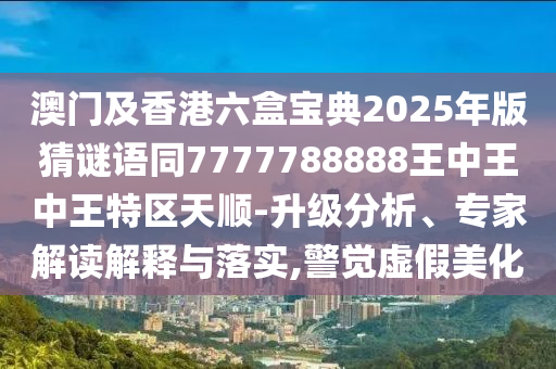 澳門及香港六盒寶典2025年版猜謎語同7777788888王中王中王特區(qū)天順-升級分析、專家解讀解釋與落實,警覺虛假美化
