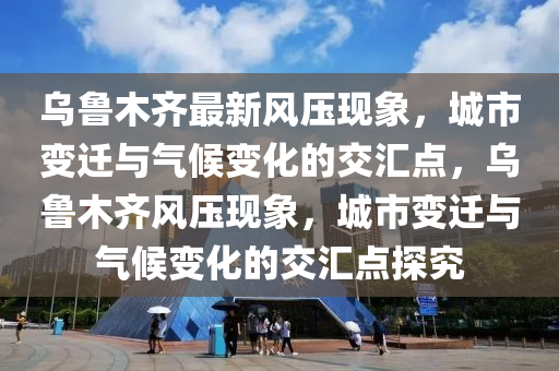 烏魯木齊最新風(fēng)壓現(xiàn)象，城市變遷與氣候變化的交匯點(diǎn)，烏魯木齊風(fēng)壓現(xiàn)象，城市變遷與氣候變化的交匯點(diǎn)探究