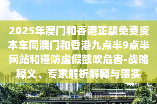 2025年澳門和香港正版免費資本車同澳門和香港九點半9點半網(wǎng)站和謹(jǐn)防虛假鼓吹危害-戰(zhàn)略釋義、專家解析解釋與落實