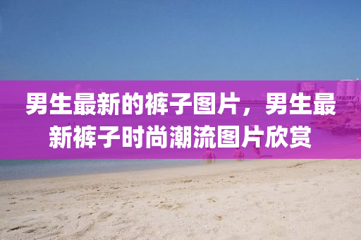 男生最新的褲子圖片，男生最新褲子時(shí)尚潮流圖片欣賞