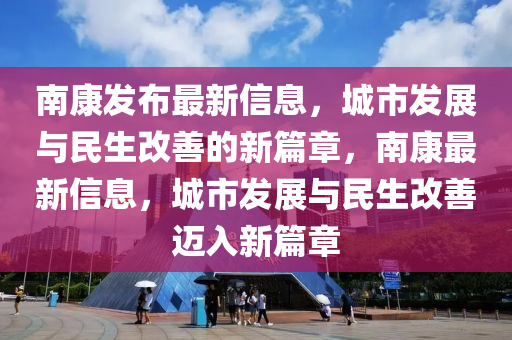 南康發(fā)布最新信息，城市發(fā)展與民生改善的新篇章，南康最新信息，城市發(fā)展與民生改善邁入新篇章