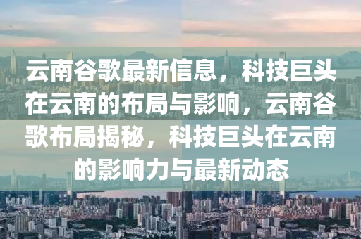 云南谷歌最新信息，科技巨頭在云南的布局與影響，云南谷歌布局揭秘，科技巨頭在云南的影響力與最新動態(tài)