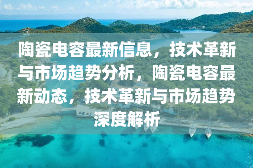 陶瓷電容最新信息，技術革新與市場趨勢分析，陶瓷電容最新動態(tài)，技術革新與市場趨勢深度解析