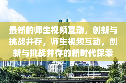 最新的師生視頻互動(dòng)，創(chuàng)新與挑戰(zhàn)并存，師生視頻互動(dòng)，創(chuàng)新與挑戰(zhàn)并存的新時(shí)代探索