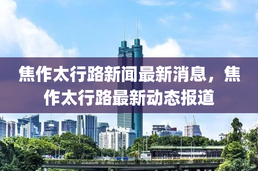 焦作太行路新聞最新消息，焦作太行路最新動(dòng)態(tài)報(bào)道