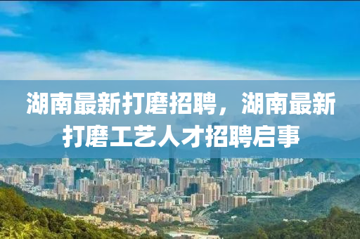 湖南最新打磨招聘，湖南最新打磨工藝人才招聘啟事