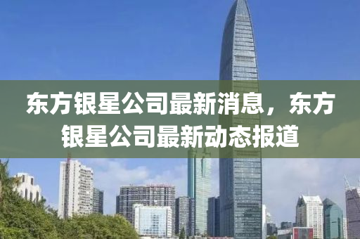 東方銀星公司最新消息，東方銀星公司最新動(dòng)態(tài)報(bào)道