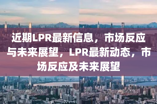 近期LPR最新信息，市場反應(yīng)與未來展望，LPR最新動(dòng)態(tài)，市場反應(yīng)及未來展望