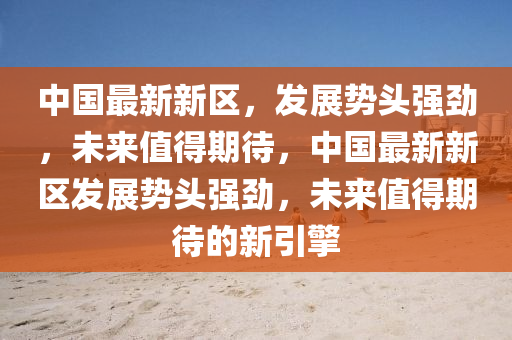 中國最新新區(qū)，發(fā)展勢頭強勁，未來值得期待，中國最新新區(qū)發(fā)展勢頭強勁，未來值得期待的新引擎
