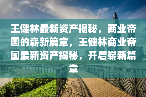 王健林最新資產(chǎn)揭秘，商業(yè)帝國的嶄新篇章，王健林商業(yè)帝國最新資產(chǎn)揭秘，開啟嶄新篇章