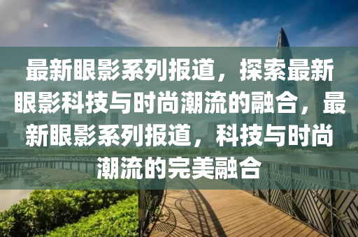 最新眼影系列報道，探索最新眼影科技與時尚潮流的融合，最新眼影系列報道，科技與時尚潮流的完美融合