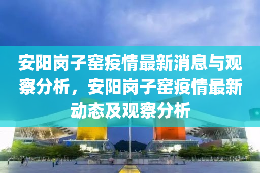 安陽崗子窯疫情最新消息與觀察分析，安陽崗子窯疫情最新動態(tài)及觀察分析